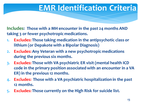 Screenshot EMR Identification Criteria slide. Text on slide: Includes Those with a mental health encounter in the past 24 months and taking 3 or fewer psychotropic medications. 1. Excludes those taking medication in the antipsychotic class or lithium (or Depakote with a Bipolar Diagnosis). 2. Excludes any Veteran with a new psychotropic medication during the previous six months. 3. Excludes those with VA psychiatric emergency room visit (mental health ICD code in the primary position associated with an encounter in a VA emergency room) in the previous 12 months. 4. Excludes those with a VA psychiatric hosptialization in the past 12 months. 5. Excludes those currently on the high risk for suicide list.