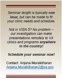 Seminar length is typically one hour, but can be made to fit your clinic needs and schedule.Not in VISN 5? No problem -- our investigators can make presentations remotely to VA clinics and programs anywhere in the country! Schedule your seminar now!Contact: Anjana Muralidharan; email: Anjana.Muralidharan2@va.gov