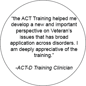 "the Act Training helped me develop a new and important perspective on Veterans' issues that has a broad application across disorders. I am deeply appreciative of the training." - ACT-D Training Clinician